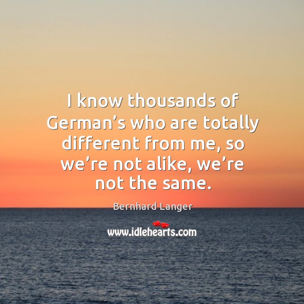 I know thousands of german’s who are totally different from me, so we’re not alike, we’re not the same. Bernhard Langer Picture Quote