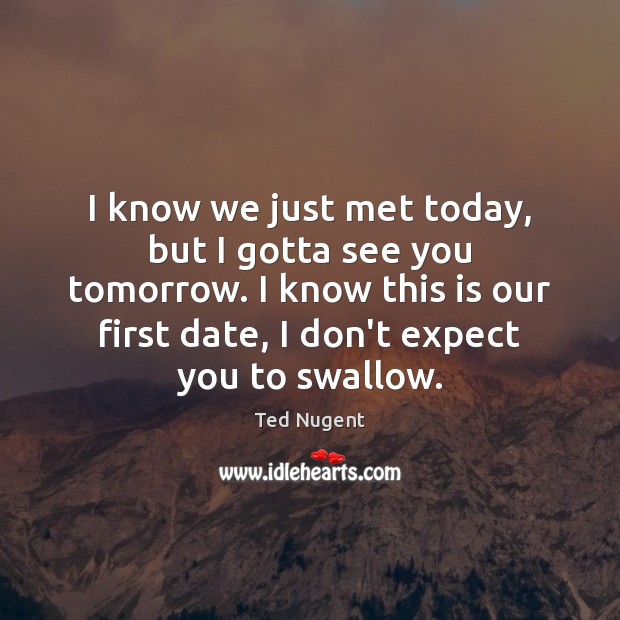 I know we just met today, but I gotta see you tomorrow. Ted Nugent Picture Quote