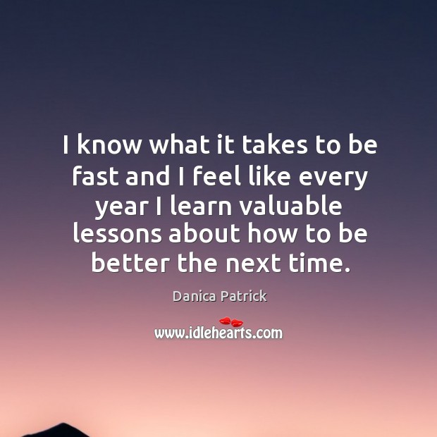 I know what it takes to be fast and I feel like every year I learn valuable lessons about how to be better the next time. Danica Patrick Picture Quote