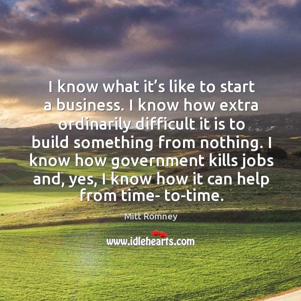 I know what it’s like to start a business. I know how extra ordinarily difficult it is to build something from nothing. Mitt Romney Picture Quote