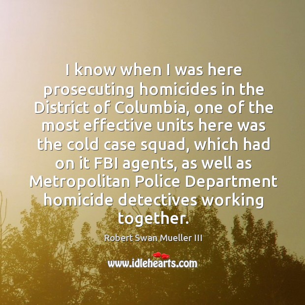 I know when I was here prosecuting homicides in the district of columbia, one of the most effective units Robert Swan Mueller III Picture Quote