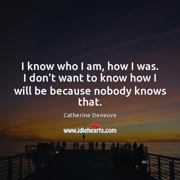 I know who I am, how I was. I don’t want to know how I will be because nobody knows that. Image