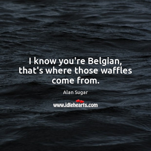 I know you’re Belgian, that’s where those waffles come from. Image