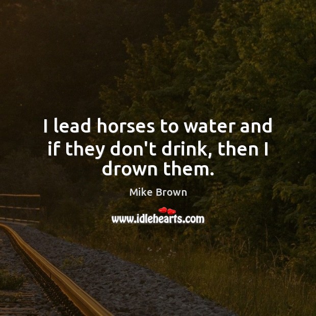 I lead horses to water and if they don’t drink, then I drown them. Image