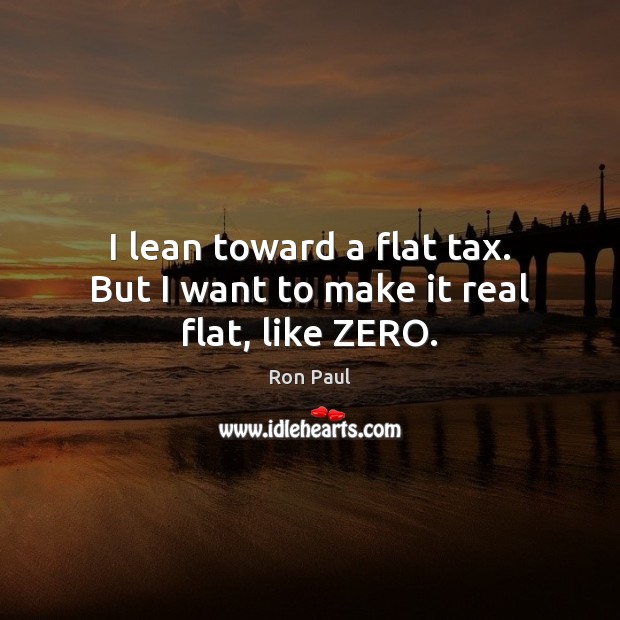 I lean toward a flat tax. But I want to make it real flat, like ZERO. Ron Paul Picture Quote