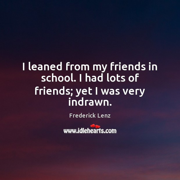 I leaned from my friends in school. I had lots of friends; yet I was very indrawn. Image