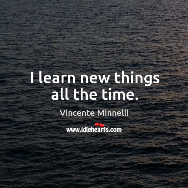 I learn new things all the time. Vincente Minnelli Picture Quote