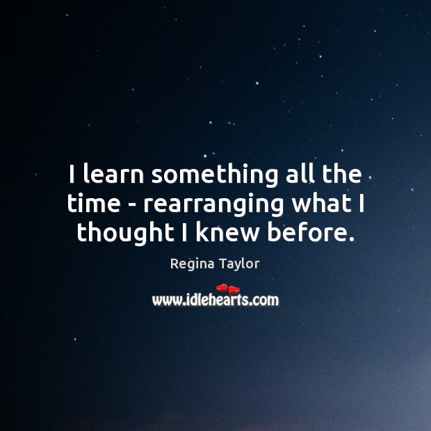 I learn something all the time – rearranging what I thought I knew before. Regina Taylor Picture Quote