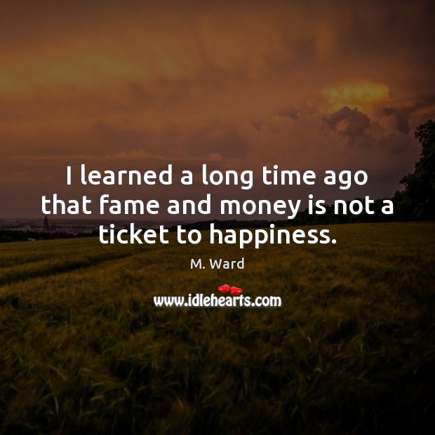 I learned a long time ago that fame and money is not a ticket to happiness. 