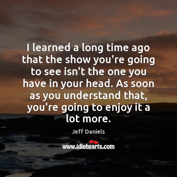 I learned a long time ago that the show you’re going to Jeff Daniels Picture Quote