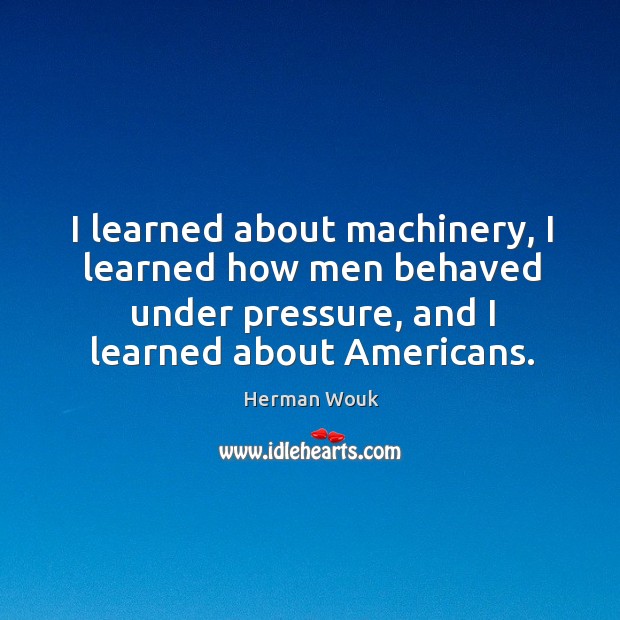 I learned about machinery, I learned how men behaved under pressure, and I learned about americans. Herman Wouk Picture Quote