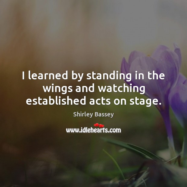 I learned by standing in the wings and watching established acts on stage. Shirley Bassey Picture Quote