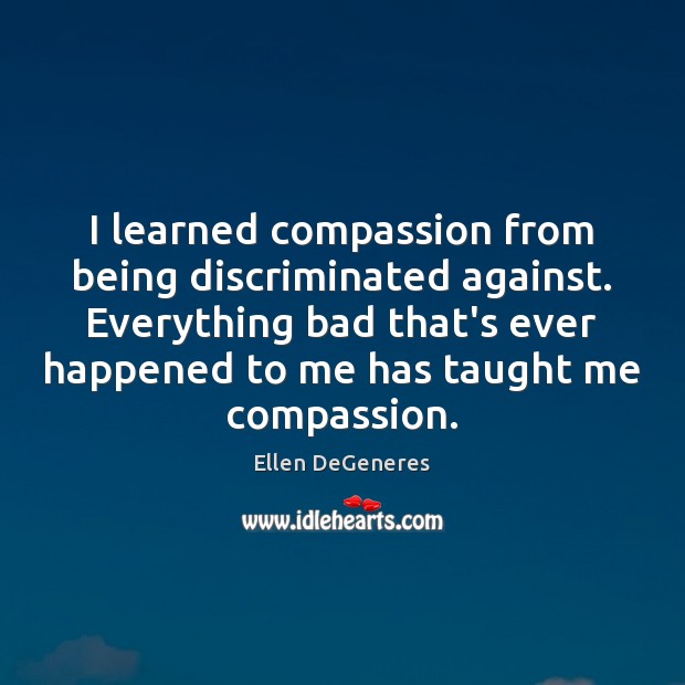 I learned compassion from being discriminated against. Everything bad that’s ever happened Ellen DeGeneres Picture Quote