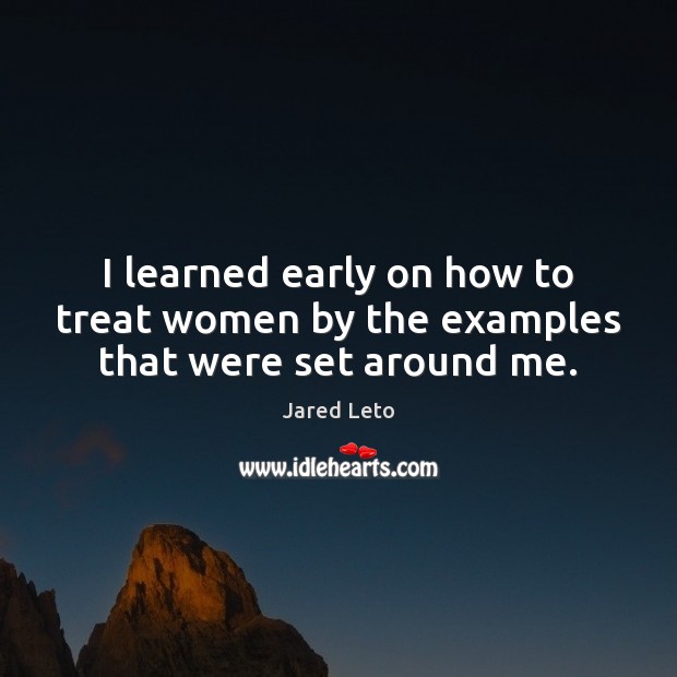I learned early on how to treat women by the examples that were set around me. Jared Leto Picture Quote