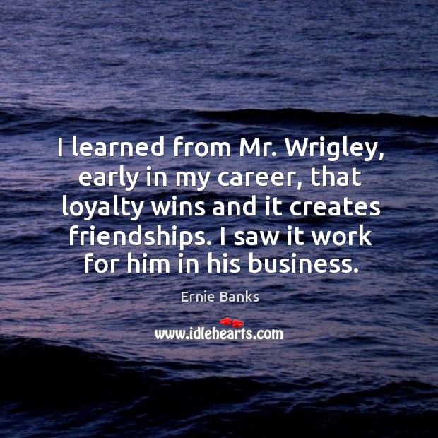 I learned from mr. Wrigley, early in my career, that loyalty wins and it creates friendships. Ernie Banks Picture Quote
