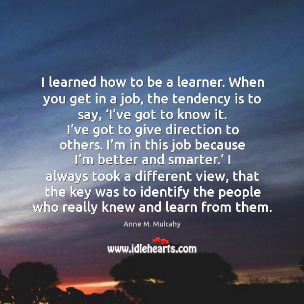 I learned how to be a learner. When you get in a job, the tendency is to say, ‘i’ve got to know it. Anne M. Mulcahy Picture Quote