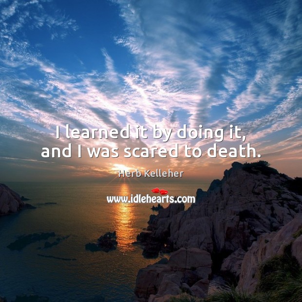 I learned it by doing it, and I was scared to death. Herb Kelleher Picture Quote