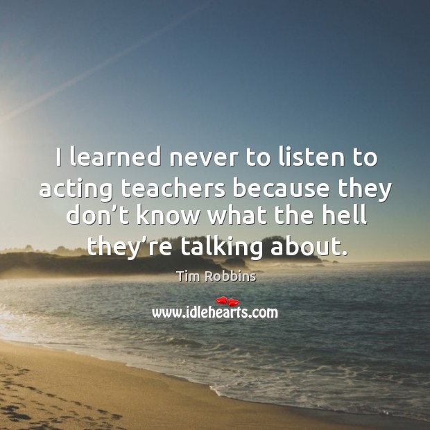 I learned never to listen to acting teachers because they don’t know what the hell they’re talking about. Tim Robbins Picture Quote