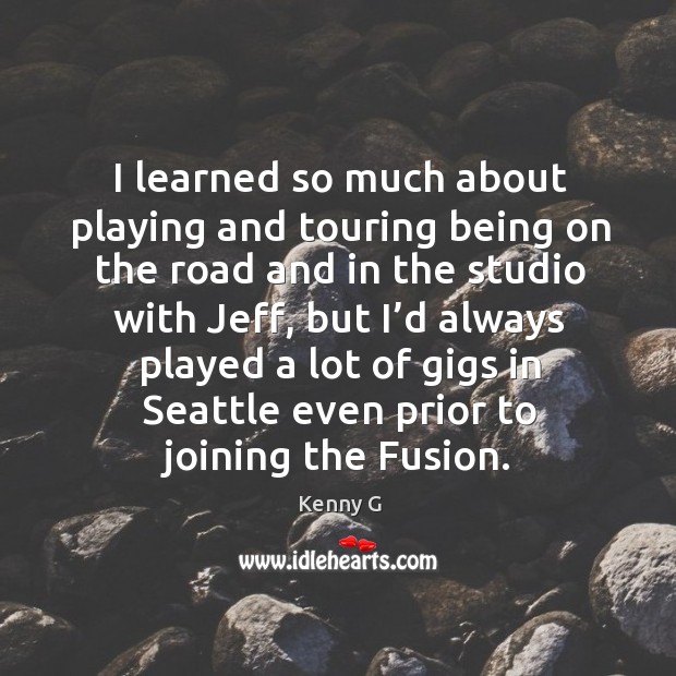 I learned so much about playing and touring being on the road and in the studio with jeff Kenny G Picture Quote