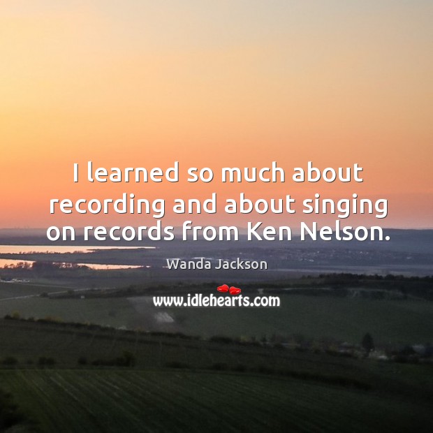 I learned so much about recording and about singing on records from ken nelson. Wanda Jackson Picture Quote
