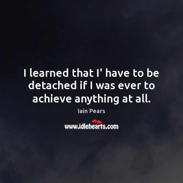 I learned that I’ have to be detached if I was ever to achieve anything at all. Iain Pears Picture Quote