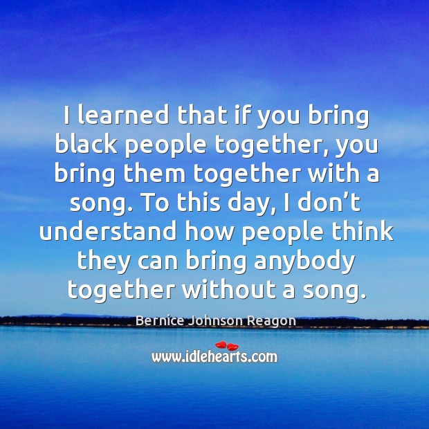 I learned that if you bring black people together, you bring them together with a song. Bernice Johnson Reagon Picture Quote