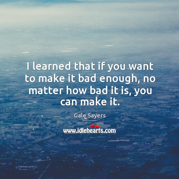 I learned that if you want to make it bad enough, no matter how bad it is, you can make it. Image