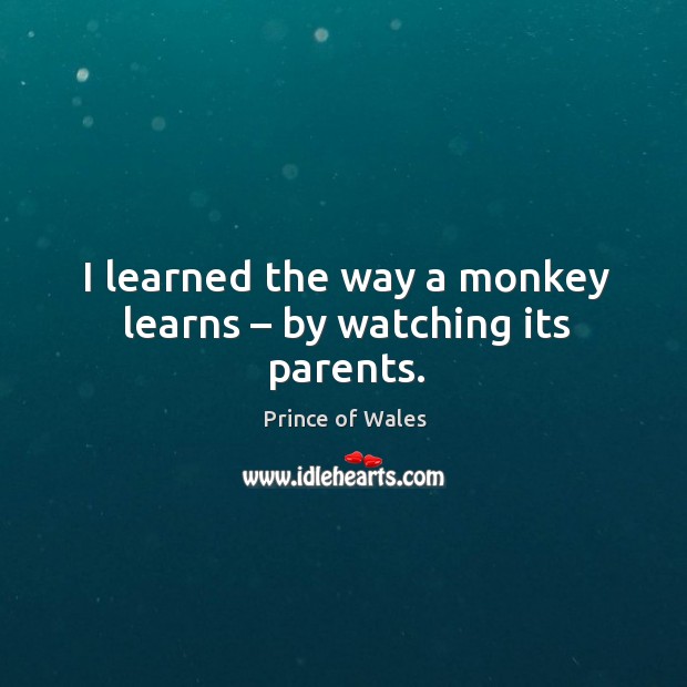 I learned the way a monkey learns – by watching its parents. Prince of Wales Picture Quote