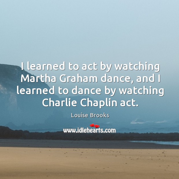 I learned to act by watching Martha Graham dance, and I learned Louise Brooks Picture Quote