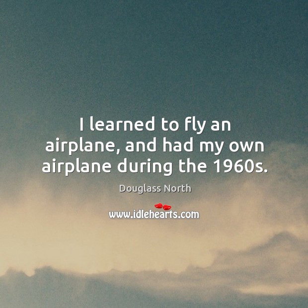 I learned to fly an airplane, and had my own airplane during the 1960s. Douglass North Picture Quote