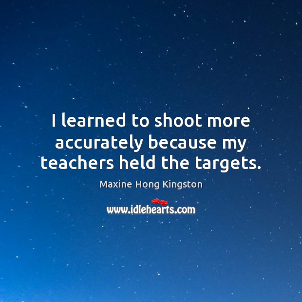 I learned to shoot more accurately because my teachers held the targets. Maxine Hong Kingston Picture Quote