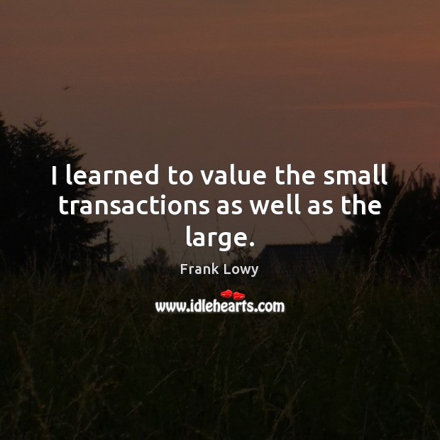 I learned to value the small transactions as well as the large. Frank Lowy Picture Quote