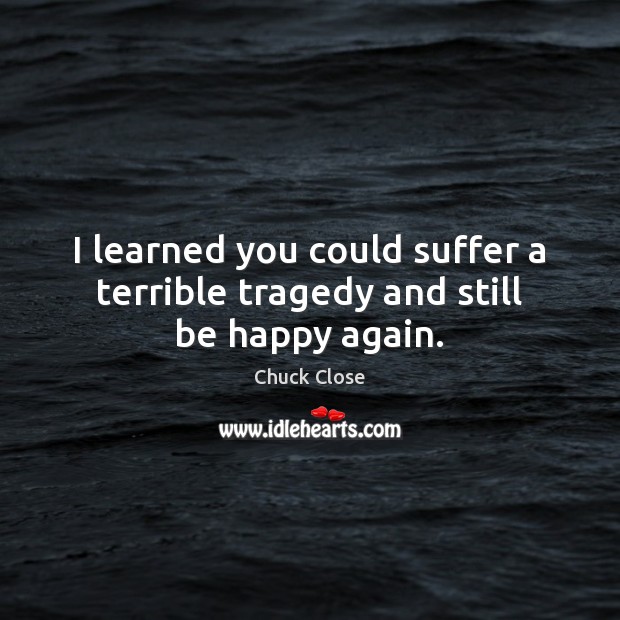 I learned you could suffer a terrible tragedy and still be happy again. Chuck Close Picture Quote