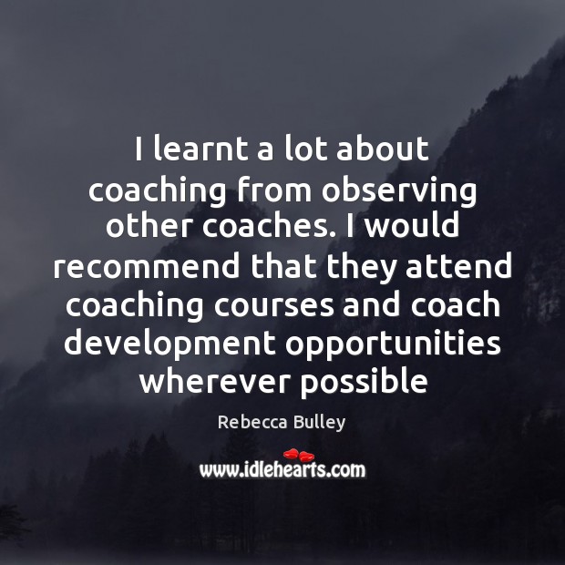 I learnt a lot about coaching from observing other coaches. I would Rebecca Bulley Picture Quote