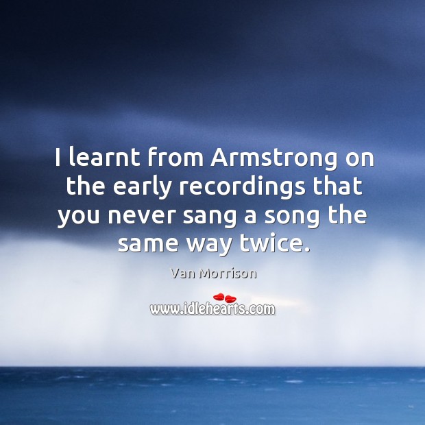 I learnt from armstrong on the early recordings that you never sang a song the same way twice. Van Morrison Picture Quote
