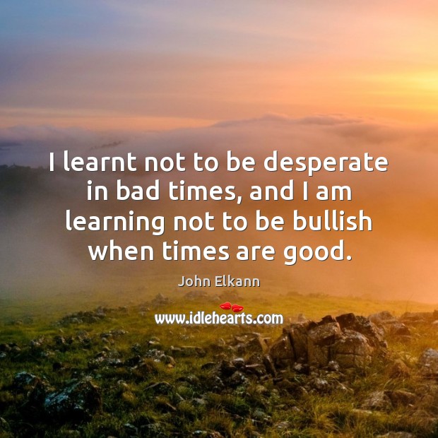 I learnt not to be desperate in bad times, and I am 