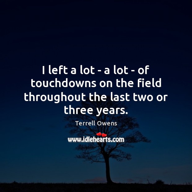 I left a lot – a lot – of touchdowns on the field throughout the last two or three years. Terrell Owens Picture Quote