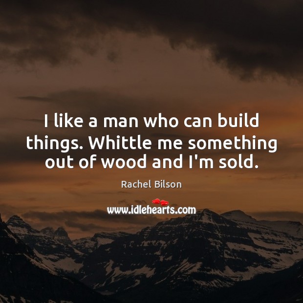 I like a man who can build things. Whittle me something out of wood and I’m sold. Image