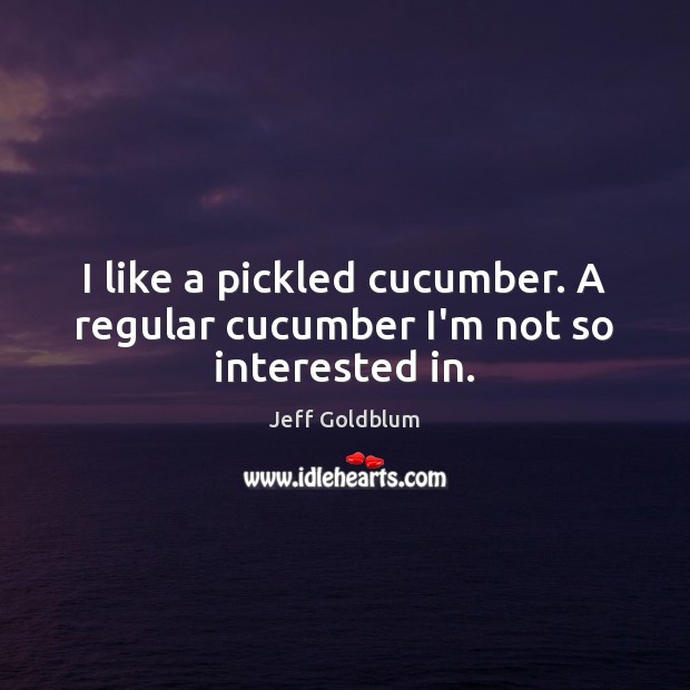 I like a pickled cucumber. A regular cucumber I’m not so interested in. Image