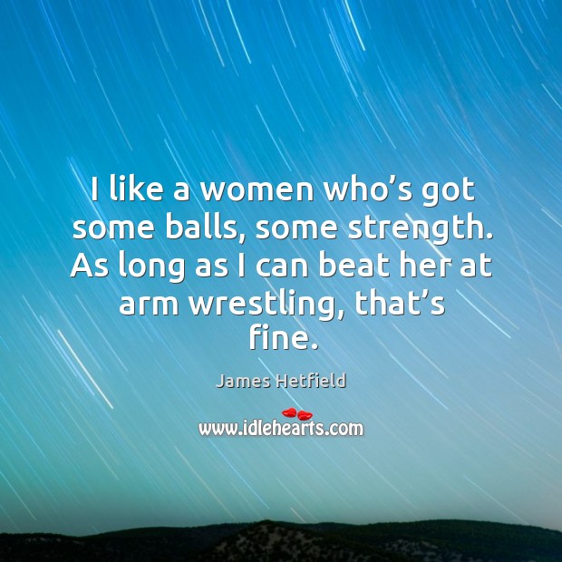I like a women who’s got some balls, some strength. As long as I can beat her at arm wrestling, that’s fine. James Hetfield Picture Quote