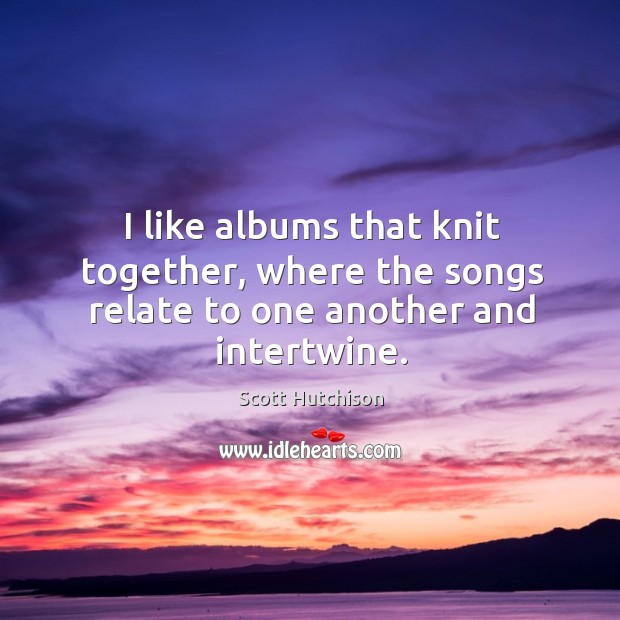 I like albums that knit together, where the songs relate to one another and intertwine. Scott Hutchison Picture Quote