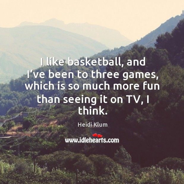 I like basketball, and I’ve been to three games, which is so much more fun than seeing it on tv, I think. 