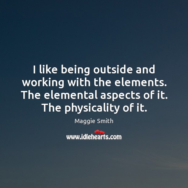 I like being outside and working with the elements. The elemental aspects Maggie Smith Picture Quote