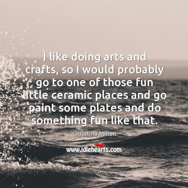 I like doing arts and crafts, so I would probably go to one of those fun little ceramic places Christina Milian Picture Quote