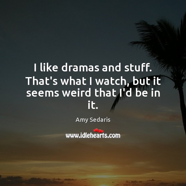 I like dramas and stuff. That’s what I watch, but it seems weird that I’d be in it. 