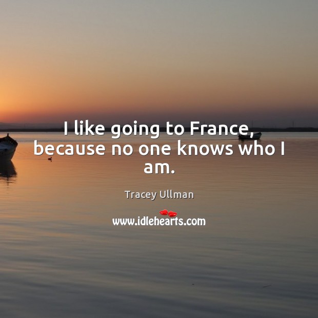I like going to France, because no one knows who I am. Tracey Ullman Picture Quote