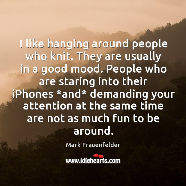 I like hanging around people who knit. They are usually in a Mark Frauenfelder Picture Quote