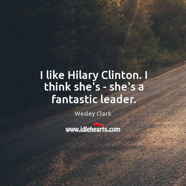 I like Hilary Clinton. I think she’s – she’s a fantastic leader. Wesley Clark Picture Quote