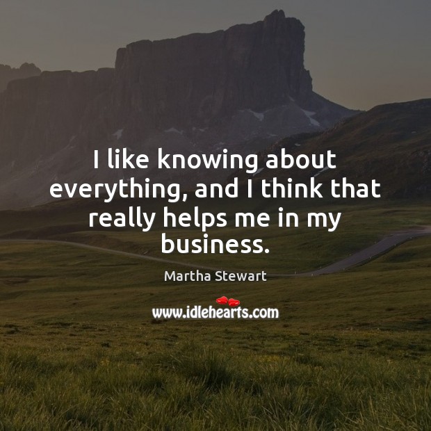 I like knowing about everything, and I think that really helps me in my business. Martha Stewart Picture Quote