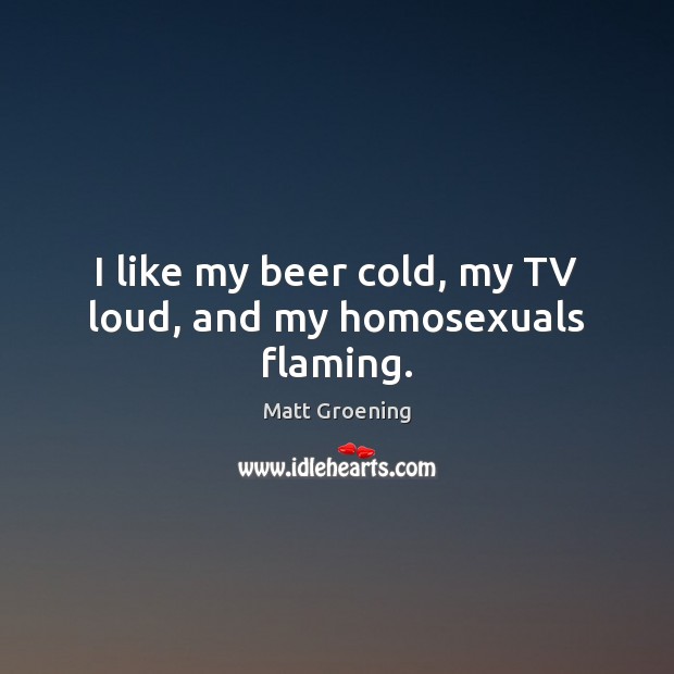 I like my beer cold, my TV loud, and my homosexuals flaming. Matt Groening Picture Quote
